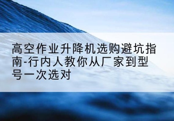 大石桥升降平台厂家-高空作业升降机选购避坑指南-行内人教你从厂家到型号一次选对