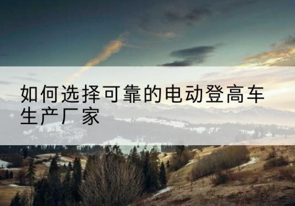 大石桥电动登高车厂家-如何选择可靠的电动登高车生产厂家