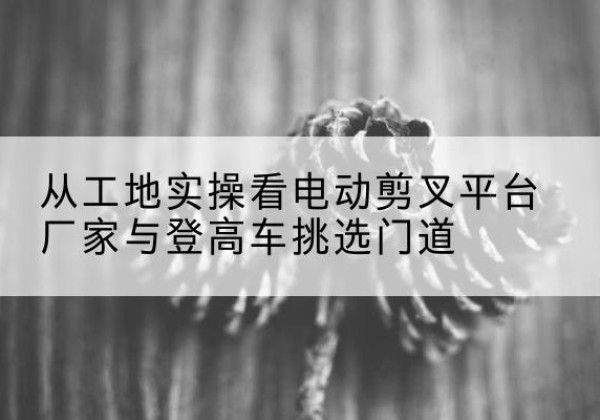 大石桥电动剪叉升降平台厂家-从工地实操看电动剪叉平台厂家与登高车挑选门道